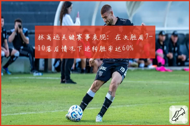 林高远关键赛事表现：在决胜局7-10落后情况下逆转胜率达60%