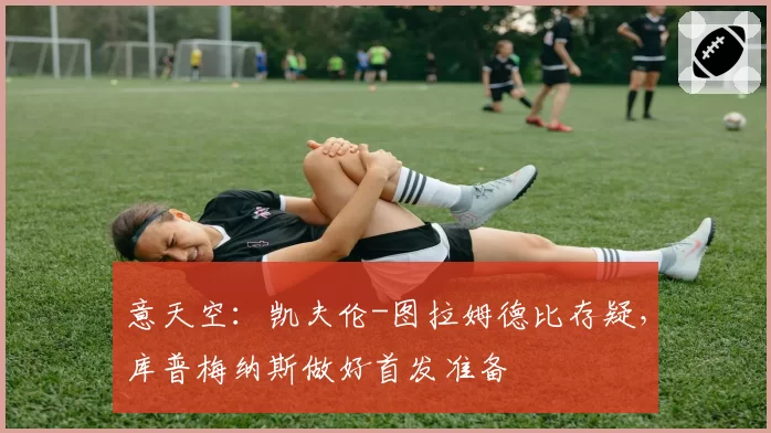 意天空：凯夫伦-图拉姆德比存疑，库普梅纳斯做好首发准备