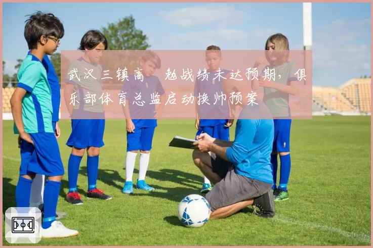 武汉三镇高畠勉战绩未达预期，俱乐部体育总监启动换帅预案