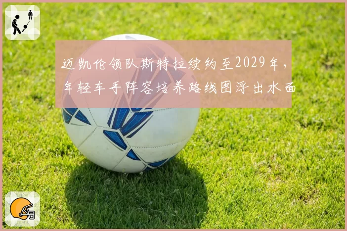 迈凯伦领队斯特拉续约至2029年,年轻车手阵容培养路线图浮出水面