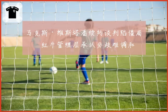 马克斯·维斯塔潘续约谈判陷僵局，红牛管理层承认分歧难调和