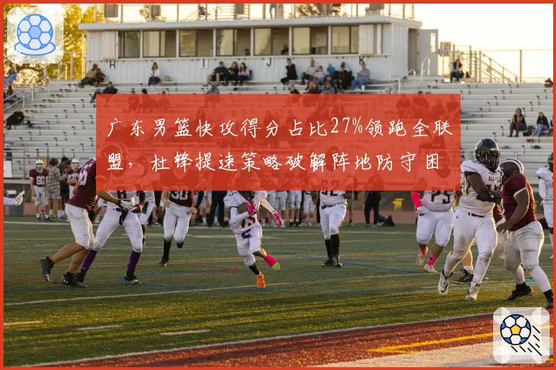 广东男篮快攻得分占比27%领跑全联盟,杜锋提速策略破解阵地防守困局
