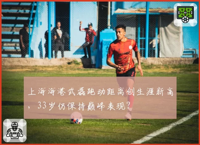 上海海港武磊跑动距离创生涯新高，33岁仍保持巅峰表现？