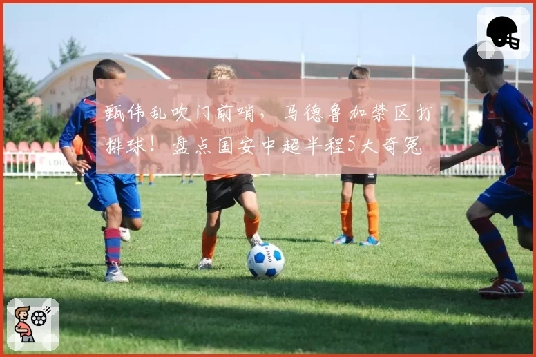 甄伟乱吹门前哨,马德鲁加禁区打排球!盘点国安中超半程5大奇冤