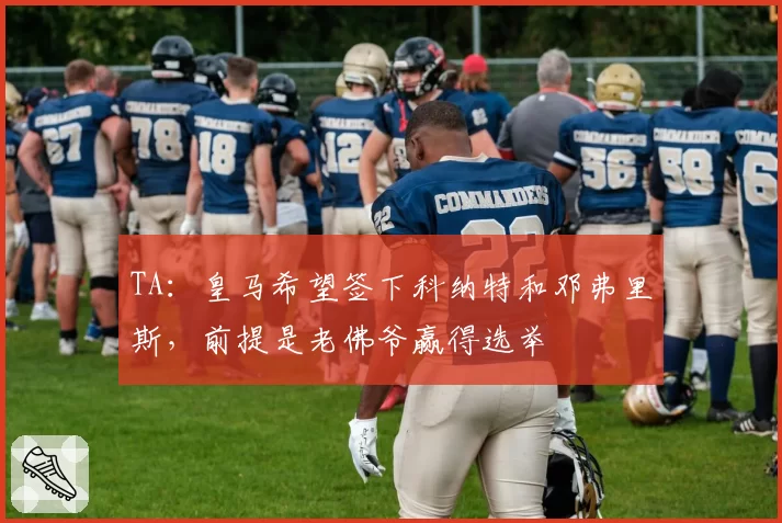 TA:皇马希望签下科纳特和邓弗里斯,前提是老佛爷赢得选举