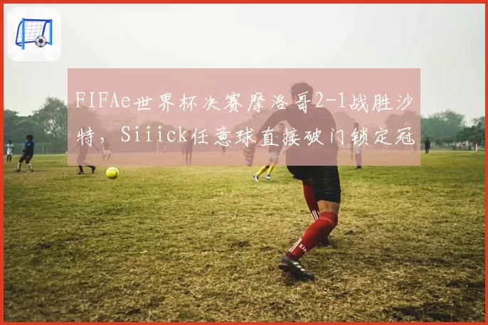 FIFAe世界杯决赛摩洛哥2-1战胜沙特,Siiick任意球直接破门锁定冠军