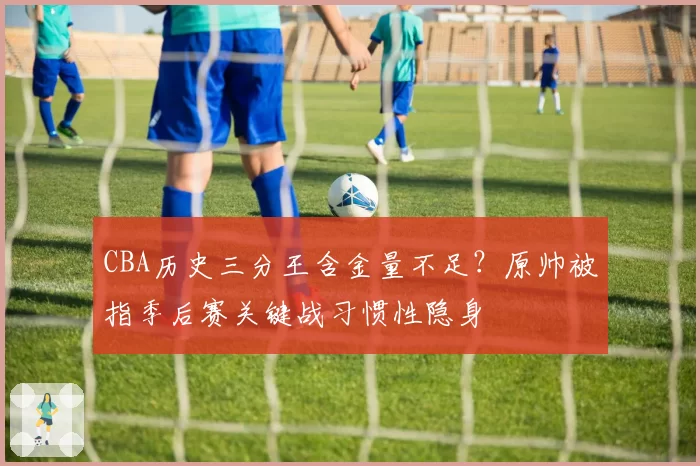 CBA历史三分王含金量不足?原帅被指季后赛关键战习惯性隐身