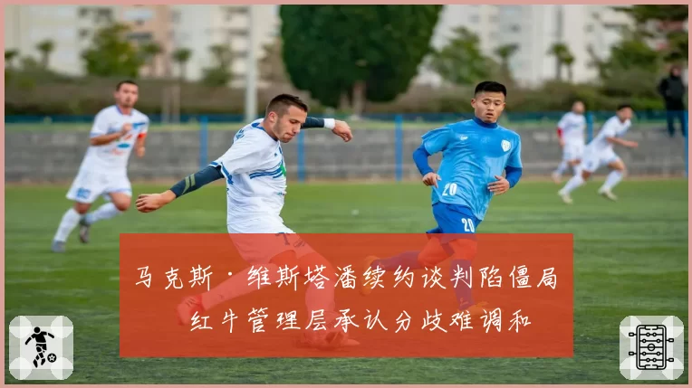 马克斯·维斯塔潘续约谈判陷僵局，红牛管理层承认分歧难调和