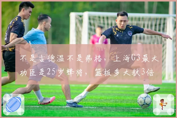 不是古德温不是弗格，上海G3最大功臣是25岁锋将，篮板多大秋3倍