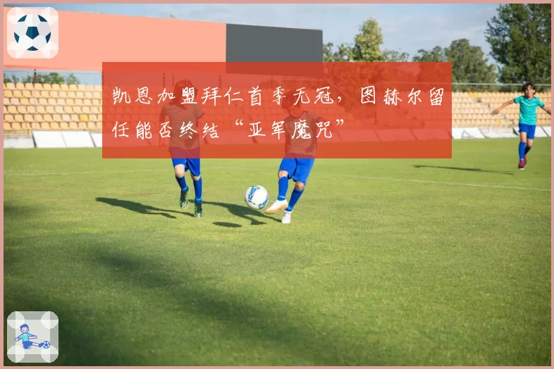 凯恩加盟拜仁首季无冠，图赫尔留任能否终结“亚军魔咒”