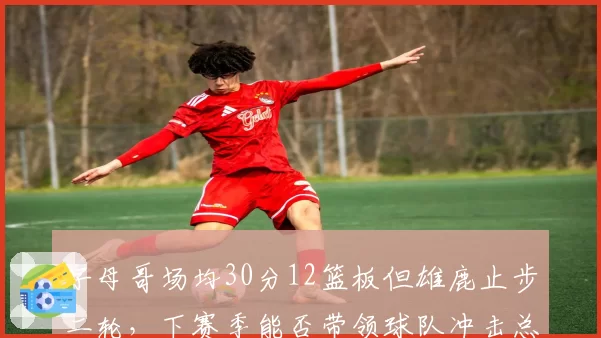 字母哥场均30分12篮板但雄鹿止步二轮,下赛季能否带领球队冲击总冠军