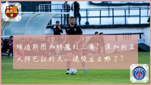 缔造斯图加特魔幻三角!保加利亚大师巴拉科夫,退役后去哪了?