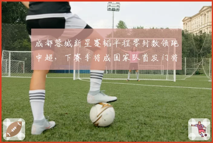 成都蓉城新星蹇韬半程零封数领跑中超，下赛季将成国家队首发门将？