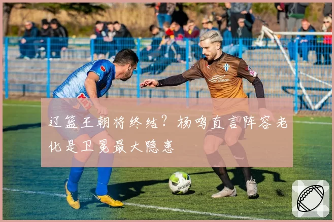 辽篮王朝将终结？杨鸣直言阵容老化是卫冕最大隐患
