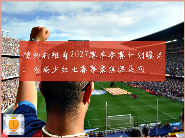德约科维奇2027赛季参赛计划曝光：或减少红土赛事聚焦温美网