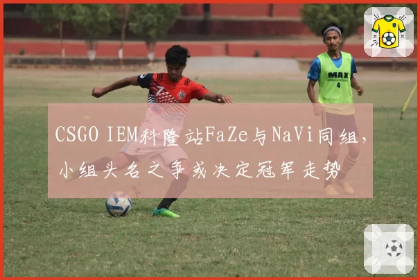 CSGO IEM科隆站FaZe与NaVi同组，小组头名之争或决定冠军走势