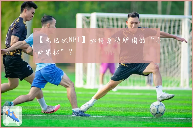 【老记伏NET】如何看待所谓的“小世界杯”？