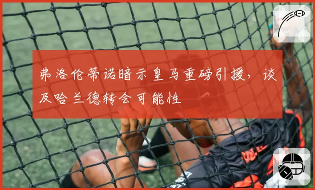 弗洛伦蒂诺暗示皇马重磅引援，谈及哈兰德转会可能性