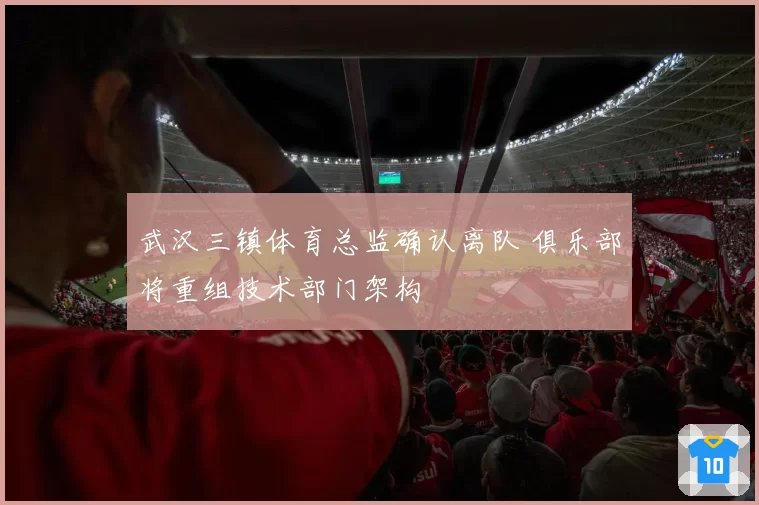 武汉三镇体育总监确认离队 俱乐部将重组技术部门架构