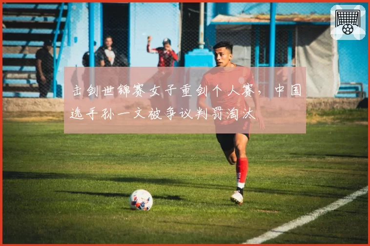 击剑世锦赛女子重剑个人赛,中国选手孙一文被争议判罚淘汰