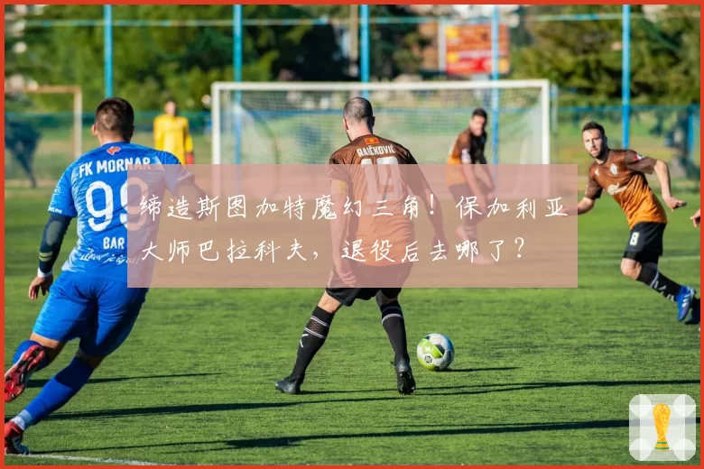 缔造斯图加特魔幻三角!保加利亚大师巴拉科夫,退役后去哪了?