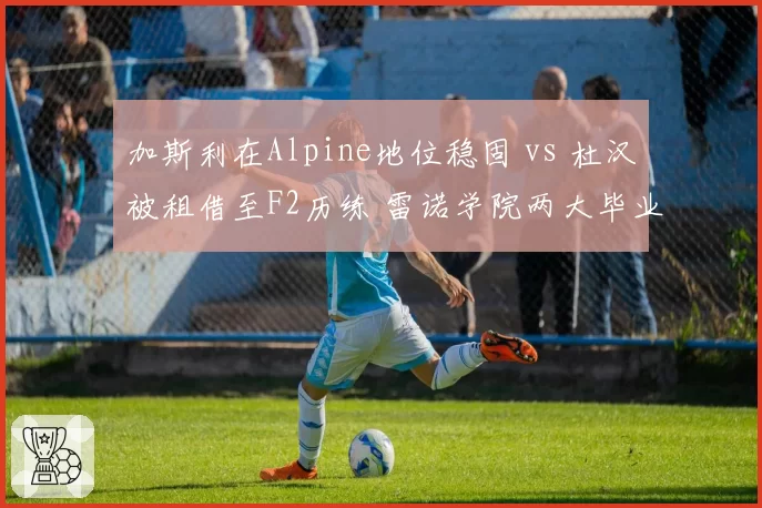 加斯利在Alpine地位稳固 vs 杜汉被租借至F2历练 雷诺学院两大毕业生发展轨迹