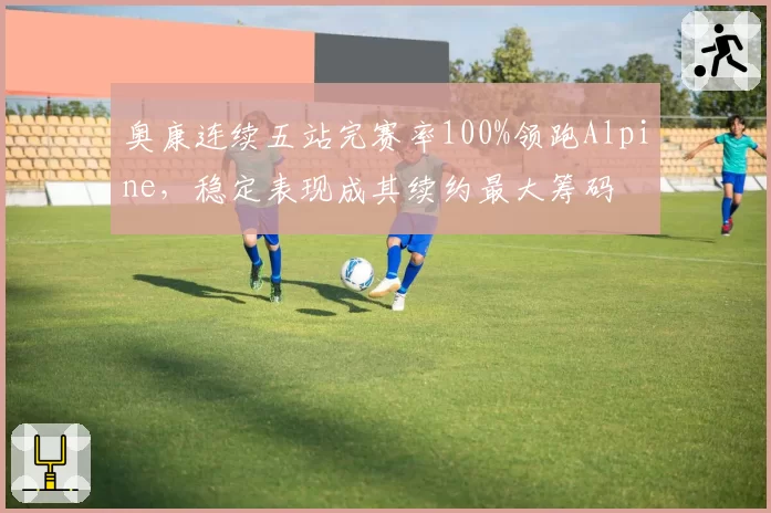奥康连续五站完赛率100%领跑Alpine,稳定表现成其续约最大筹码