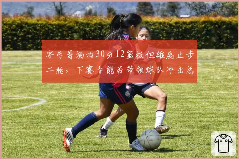 字母哥场均30分12篮板但雄鹿止步二轮,下赛季能否带领球队冲击总冠军