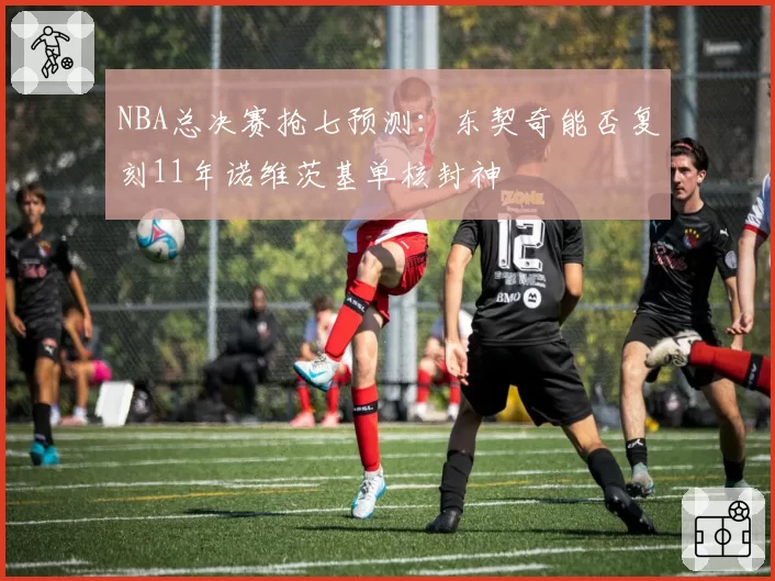 NBA总决赛抢七预测：东契奇能否复刻11年诺维茨基单核封神