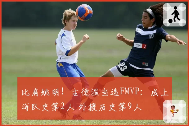比肩姚明!古德温当选FMVP:成上海队史第2人 外援历史第9人