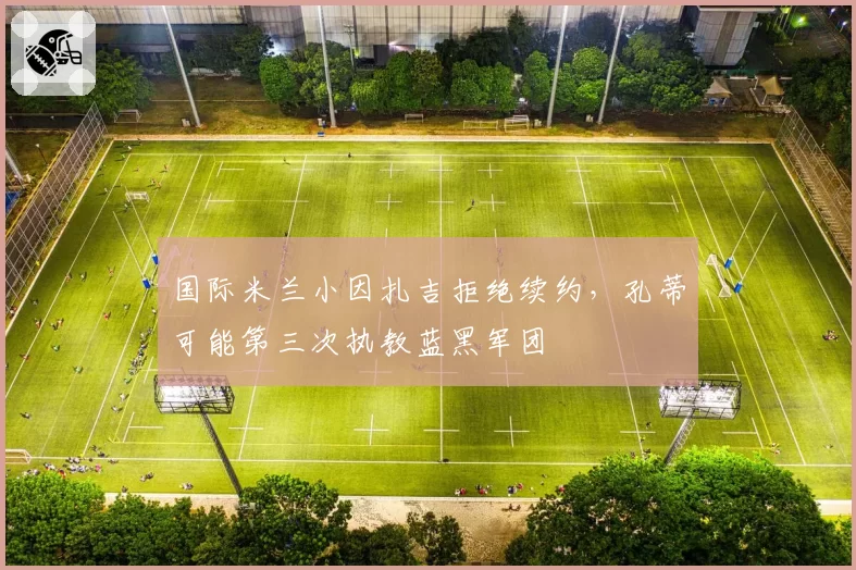 国际米兰小因扎吉拒绝续约，孔蒂可能第三次执教蓝黑军团