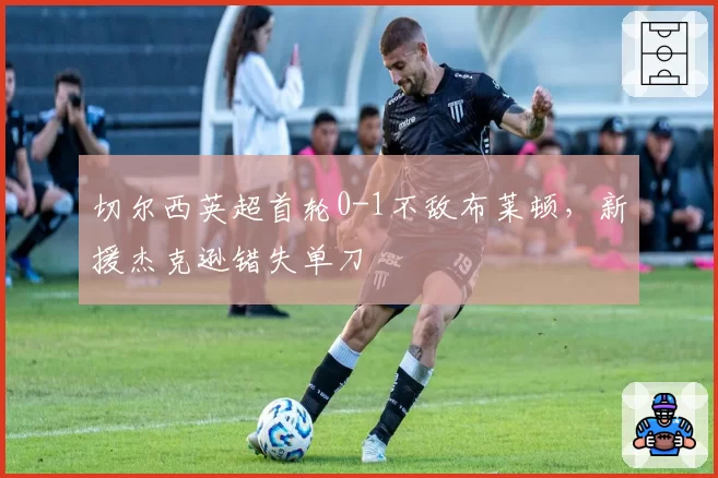 切尔西英超首轮0-1不敌布莱顿,新援杰克逊错失单刀