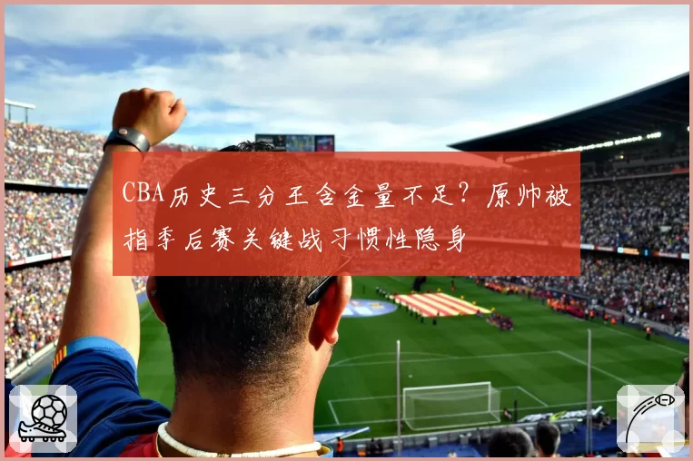 CBA历史三分王含金量不足?原帅被指季后赛关键战习惯性隐身