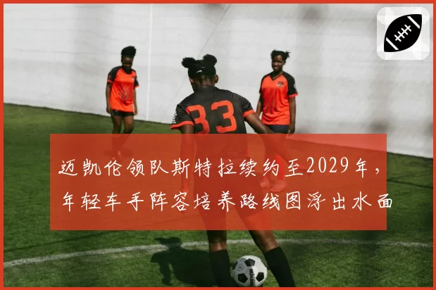 迈凯伦领队斯特拉续约至2029年,年轻车手阵容培养路线图浮出水面