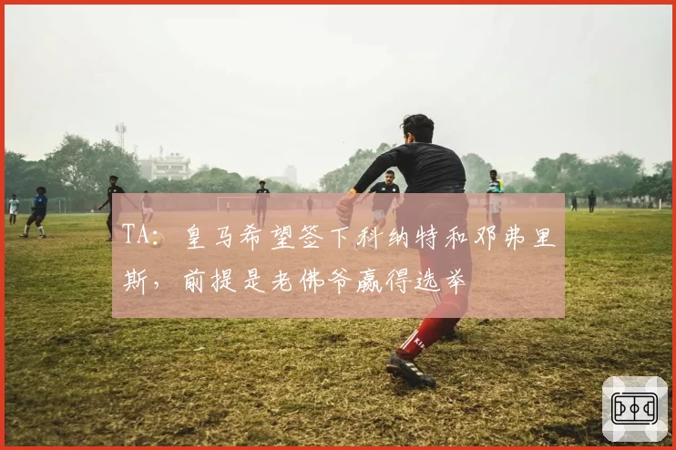 TA:皇马希望签下科纳特和邓弗里斯,前提是老佛爷赢得选举