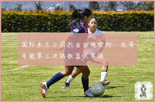 国际米兰小因扎吉拒绝续约，孔蒂可能第三次执教蓝黑军团