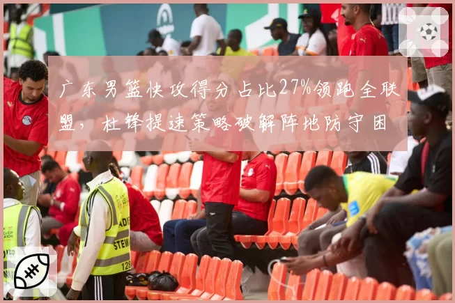 广东男篮快攻得分占比27%领跑全联盟,杜锋提速策略破解阵地防守困局