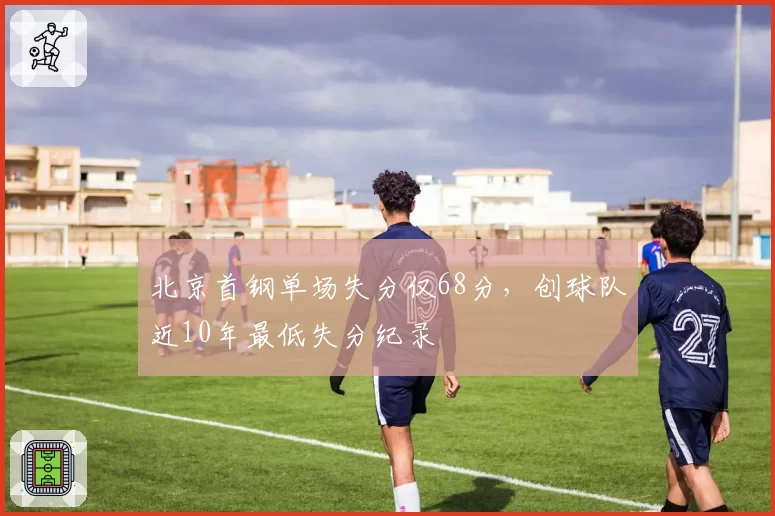北京首钢单场失分仅68分,创球队近10年最低失分纪录