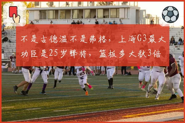 不是古德温不是弗格，上海G3最大功臣是25岁锋将，篮板多大秋3倍