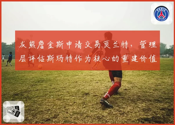 灰熊詹金斯申请交易莫兰特，管理层评估斯玛特作为核心的重建价值