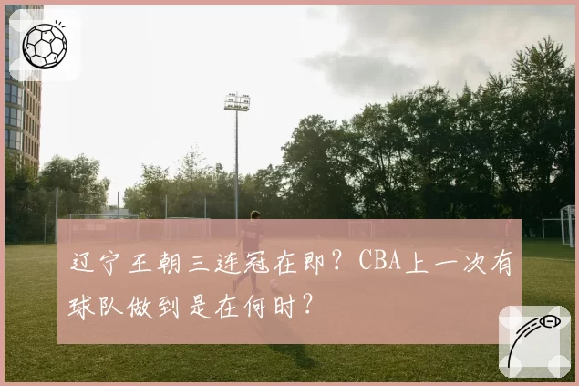 辽宁王朝三连冠在即？CBA上一次有球队做到是在何时？
