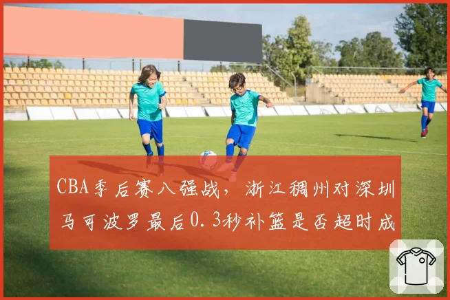 CBA季后赛八强战，浙江稠州对深圳马可波罗最后0.3秒补篮是否超时成焦点
