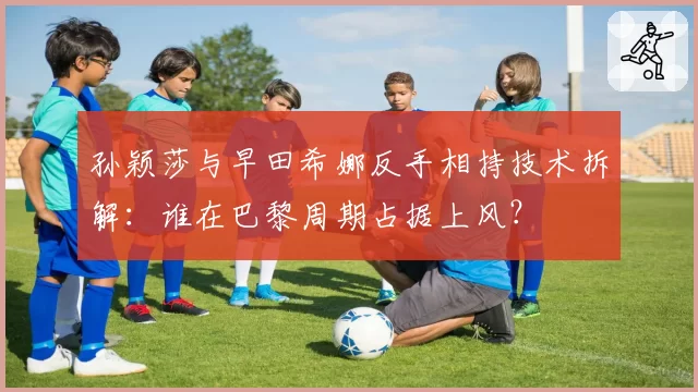 孙颖莎与早田希娜反手相持技术拆解：谁在巴黎周期占据上风？