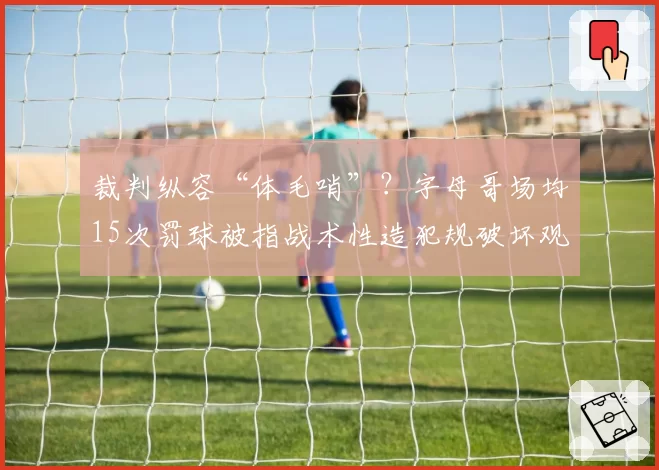 裁判纵容“体毛哨”?字母哥场均15次罚球被指战术性造犯规破坏观感