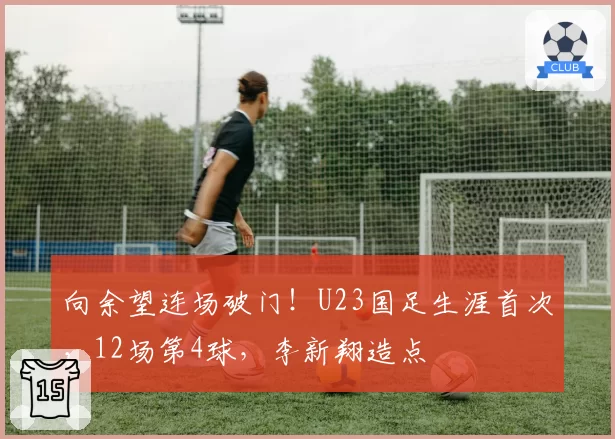 向余望连场破门！U23国足生涯首次，12场第4球，李新翔造点