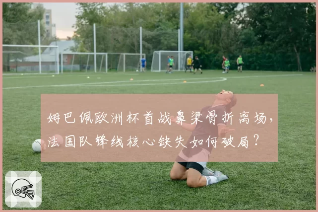 姆巴佩欧洲杯首战鼻梁骨折离场，法国队锋线核心缺失如何破局？