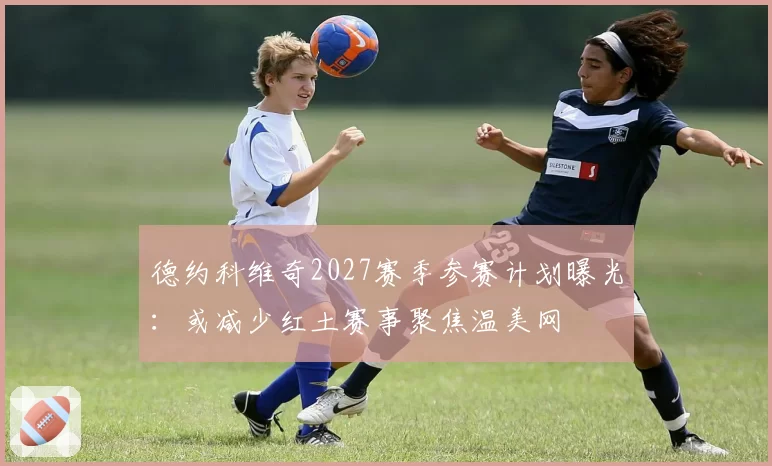 德约科维奇2027赛季参赛计划曝光：或减少红土赛事聚焦温美网