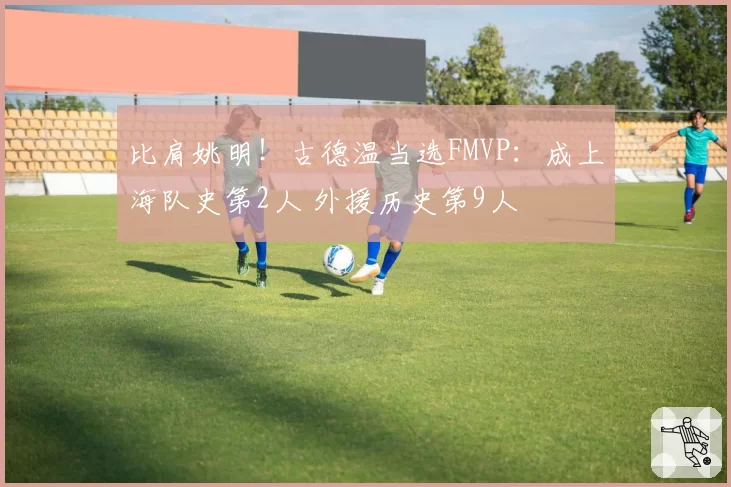 比肩姚明!古德温当选FMVP:成上海队史第2人 外援历史第9人