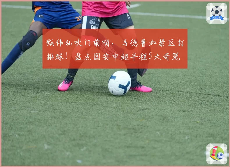 甄伟乱吹门前哨,马德鲁加禁区打排球!盘点国安中超半程5大奇冤