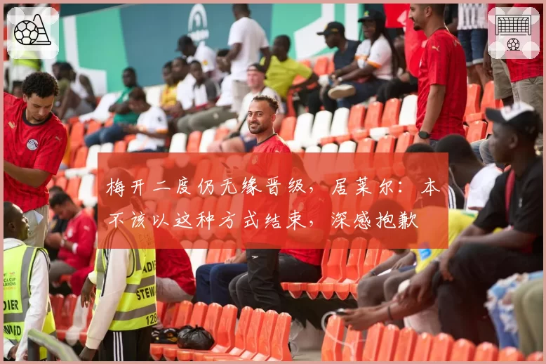 梅开二度仍无缘晋级，居莱尔：本不该以这种方式结束，深感抱歉